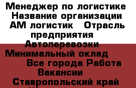 Менеджер по логистике › Название организации ­ АМ-логистик › Отрасль предприятия ­ Автоперевозки › Минимальный оклад ­ 25 000 - Все города Работа » Вакансии   . Ставропольский край,Железноводск г.